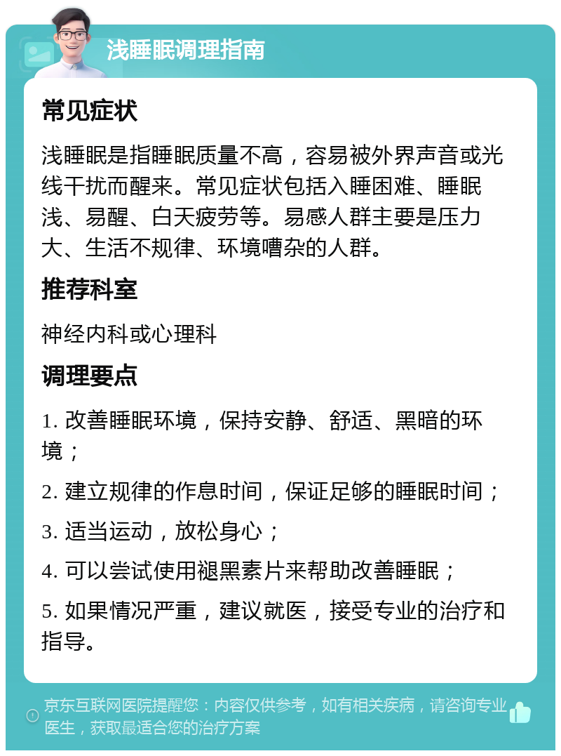 浅睡眠调理指南 常见症状 浅睡眠是指睡眠质量不高，容易被外界声音或光线干扰而醒来。常见症状包括入睡困难、睡眠浅、易醒、白天疲劳等。易感人群主要是压力大、生活不规律、环境嘈杂的人群。 推荐科室 神经内科或心理科 调理要点 1. 改善睡眠环境，保持安静、舒适、黑暗的环境； 2. 建立规律的作息时间，保证足够的睡眠时间； 3. 适当运动，放松身心； 4. 可以尝试使用褪黑素片来帮助改善睡眠； 5. 如果情况严重，建议就医，接受专业的治疗和指导。