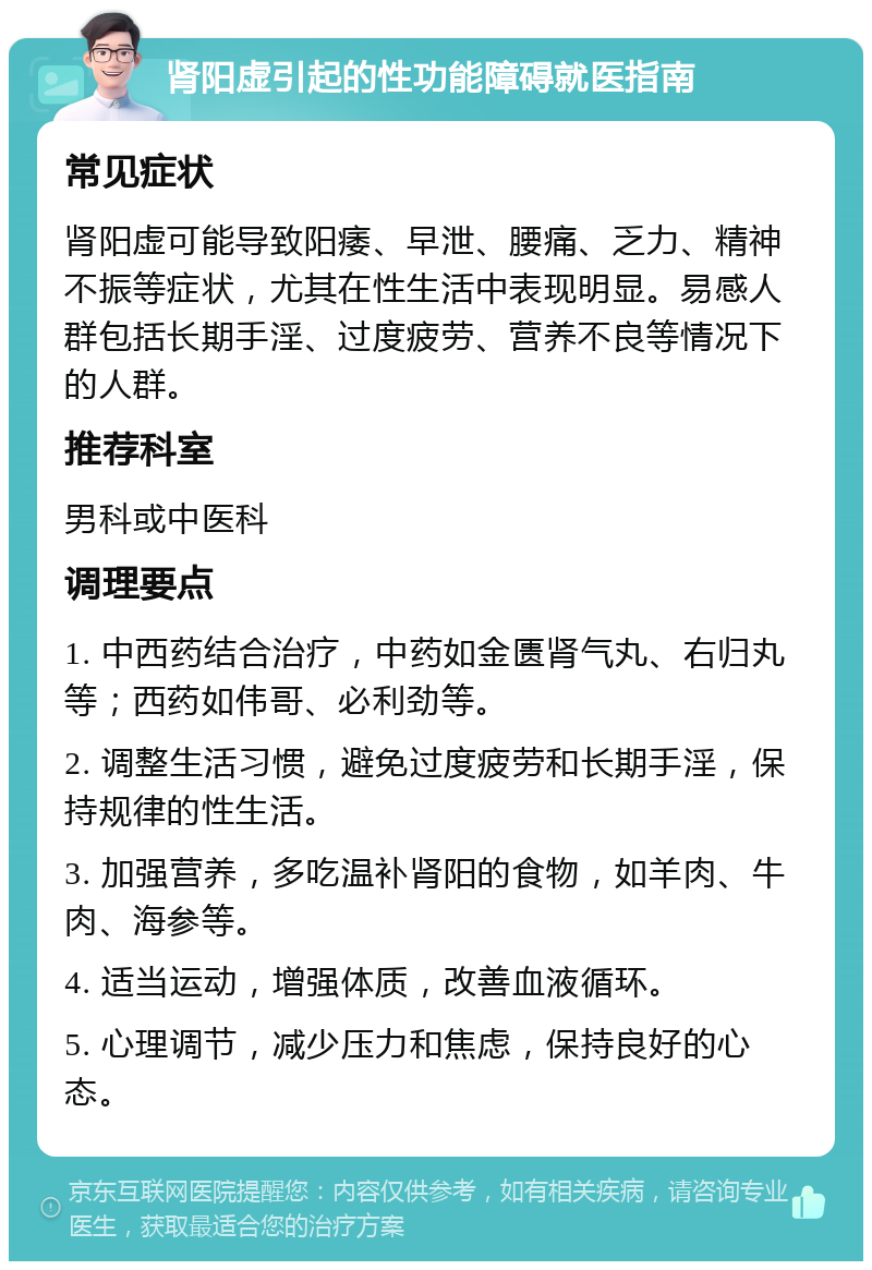 肾阳虚引起的性功能障碍就医指南 常见症状 肾阳虚可能导致阳痿、早泄、腰痛、乏力、精神不振等症状，尤其在性生活中表现明显。易感人群包括长期手淫、过度疲劳、营养不良等情况下的人群。 推荐科室 男科或中医科 调理要点 1. 中西药结合治疗，中药如金匮肾气丸、右归丸等；西药如伟哥、必利劲等。 2. 调整生活习惯，避免过度疲劳和长期手淫，保持规律的性生活。 3. 加强营养，多吃温补肾阳的食物，如羊肉、牛肉、海参等。 4. 适当运动，增强体质，改善血液循环。 5. 心理调节，减少压力和焦虑，保持良好的心态。