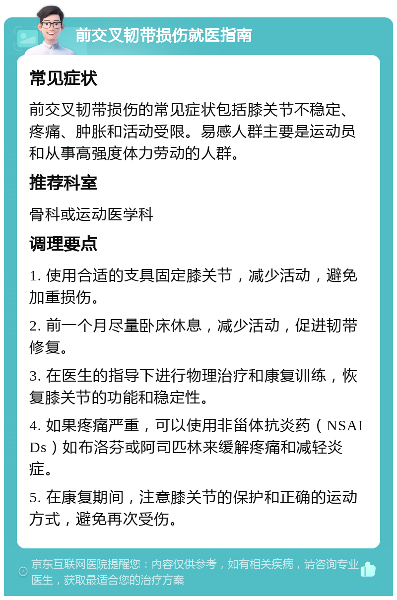 前交叉韧带损伤就医指南 常见症状 前交叉韧带损伤的常见症状包括膝关节不稳定、疼痛、肿胀和活动受限。易感人群主要是运动员和从事高强度体力劳动的人群。 推荐科室 骨科或运动医学科 调理要点 1. 使用合适的支具固定膝关节，减少活动，避免加重损伤。 2. 前一个月尽量卧床休息，减少活动，促进韧带修复。 3. 在医生的指导下进行物理治疗和康复训练，恢复膝关节的功能和稳定性。 4. 如果疼痛严重，可以使用非甾体抗炎药（NSAIDs）如布洛芬或阿司匹林来缓解疼痛和减轻炎症。 5. 在康复期间，注意膝关节的保护和正确的运动方式，避免再次受伤。