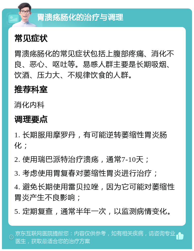 胃溃疡肠化的治疗与调理 常见症状 胃溃疡肠化的常见症状包括上腹部疼痛、消化不良、恶心、呕吐等。易感人群主要是长期吸烟、饮酒、压力大、不规律饮食的人群。 推荐科室 消化内科 调理要点 1. 长期服用摩罗丹，有可能逆转萎缩性胃炎肠化； 2. 使用瑞巴派特治疗溃疡，通常7-10天； 3. 考虑使用胃复春对萎缩性胃炎进行治疗； 4. 避免长期使用雷贝拉唑，因为它可能对萎缩性胃炎产生不良影响； 5. 定期复查，通常半年一次，以监测病情变化。