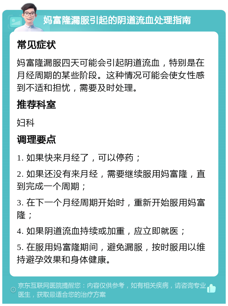 妈富隆漏服引起的阴道流血处理指南 常见症状 妈富隆漏服四天可能会引起阴道流血，特别是在月经周期的某些阶段。这种情况可能会使女性感到不适和担忧，需要及时处理。 推荐科室 妇科 调理要点 1. 如果快来月经了，可以停药； 2. 如果还没有来月经，需要继续服用妈富隆，直到完成一个周期； 3. 在下一个月经周期开始时，重新开始服用妈富隆； 4. 如果阴道流血持续或加重，应立即就医； 5. 在服用妈富隆期间，避免漏服，按时服用以维持避孕效果和身体健康。