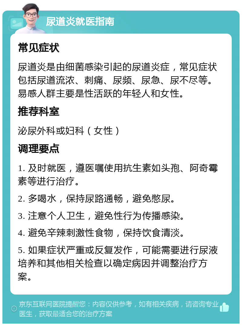 尿道炎就医指南 常见症状 尿道炎是由细菌感染引起的尿道炎症，常见症状包括尿道流浓、刺痛、尿频、尿急、尿不尽等。易感人群主要是性活跃的年轻人和女性。 推荐科室 泌尿外科或妇科（女性） 调理要点 1. 及时就医，遵医嘱使用抗生素如头孢、阿奇霉素等进行治疗。 2. 多喝水，保持尿路通畅，避免憋尿。 3. 注意个人卫生，避免性行为传播感染。 4. 避免辛辣刺激性食物，保持饮食清淡。 5. 如果症状严重或反复发作，可能需要进行尿液培养和其他相关检查以确定病因并调整治疗方案。