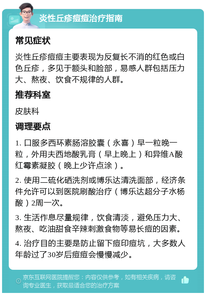 炎性丘疹痘痘治疗指南 常见症状 炎性丘疹痘痘主要表现为反复长不消的红色或白色丘疹，多见于额头和脸部，易感人群包括压力大、熬夜、饮食不规律的人群。 推荐科室 皮肤科 调理要点 1. 口服多西环素肠溶胶囊（永喜）早一粒晚一粒，外用夫西地酸乳膏（早上晚上）和异维A酸红霉素凝胶（晚上少许点涂）。 2. 使用二硫化硒洗剂或博乐达清洗面部，经济条件允许可以到医院刷酸治疗（博乐达超分子水杨酸）2周一次。 3. 生活作息尽量规律，饮食清淡，避免压力大、熬夜、吃油甜食辛辣刺激食物等易长痘的因素。 4. 治疗目的主要是防止留下痘印痘坑，大多数人年龄过了30岁后痘痘会慢慢减少。