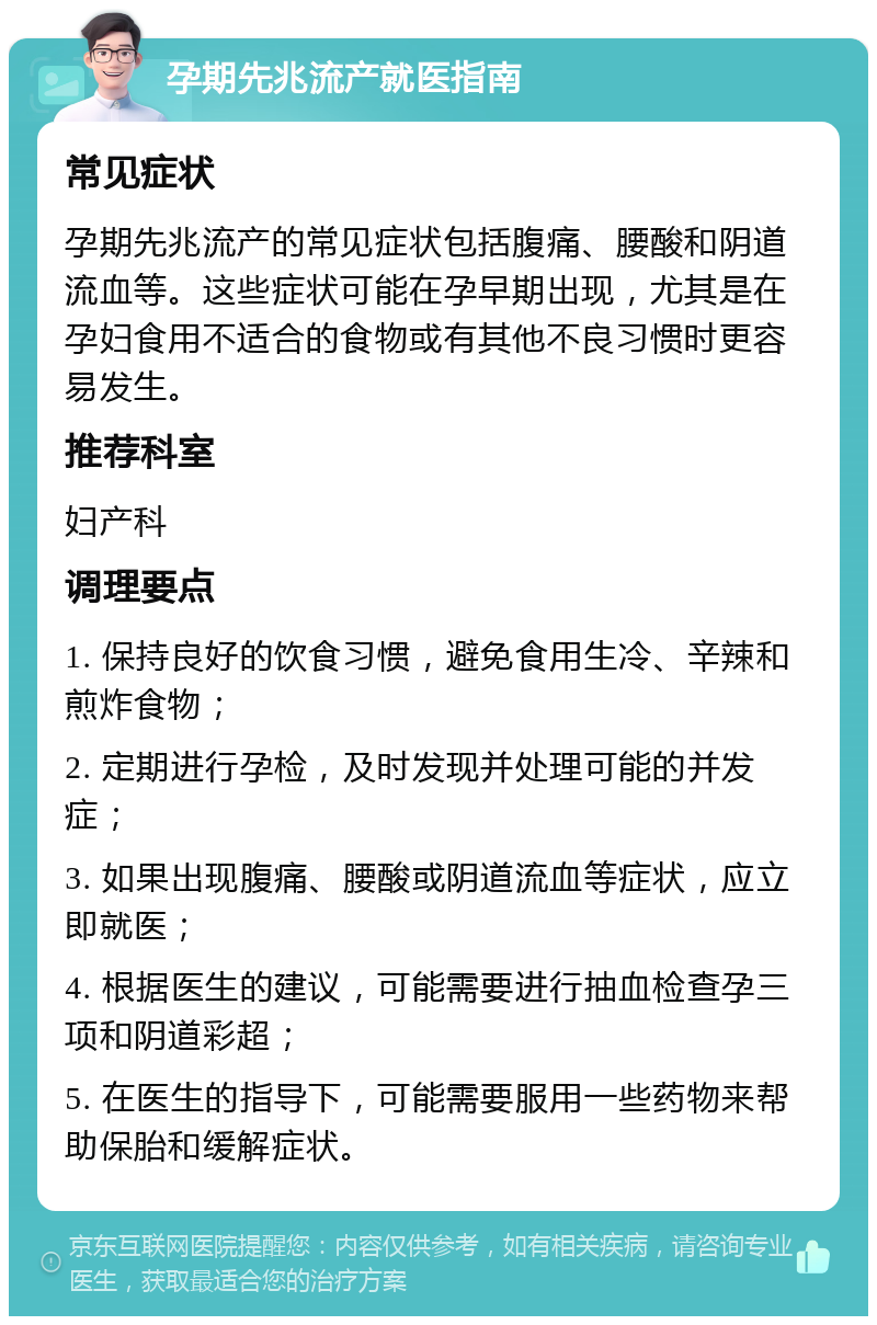 孕期先兆流产就医指南 常见症状 孕期先兆流产的常见症状包括腹痛、腰酸和阴道流血等。这些症状可能在孕早期出现，尤其是在孕妇食用不适合的食物或有其他不良习惯时更容易发生。 推荐科室 妇产科 调理要点 1. 保持良好的饮食习惯，避免食用生冷、辛辣和煎炸食物； 2. 定期进行孕检，及时发现并处理可能的并发症； 3. 如果出现腹痛、腰酸或阴道流血等症状，应立即就医； 4. 根据医生的建议，可能需要进行抽血检查孕三项和阴道彩超； 5. 在医生的指导下，可能需要服用一些药物来帮助保胎和缓解症状。