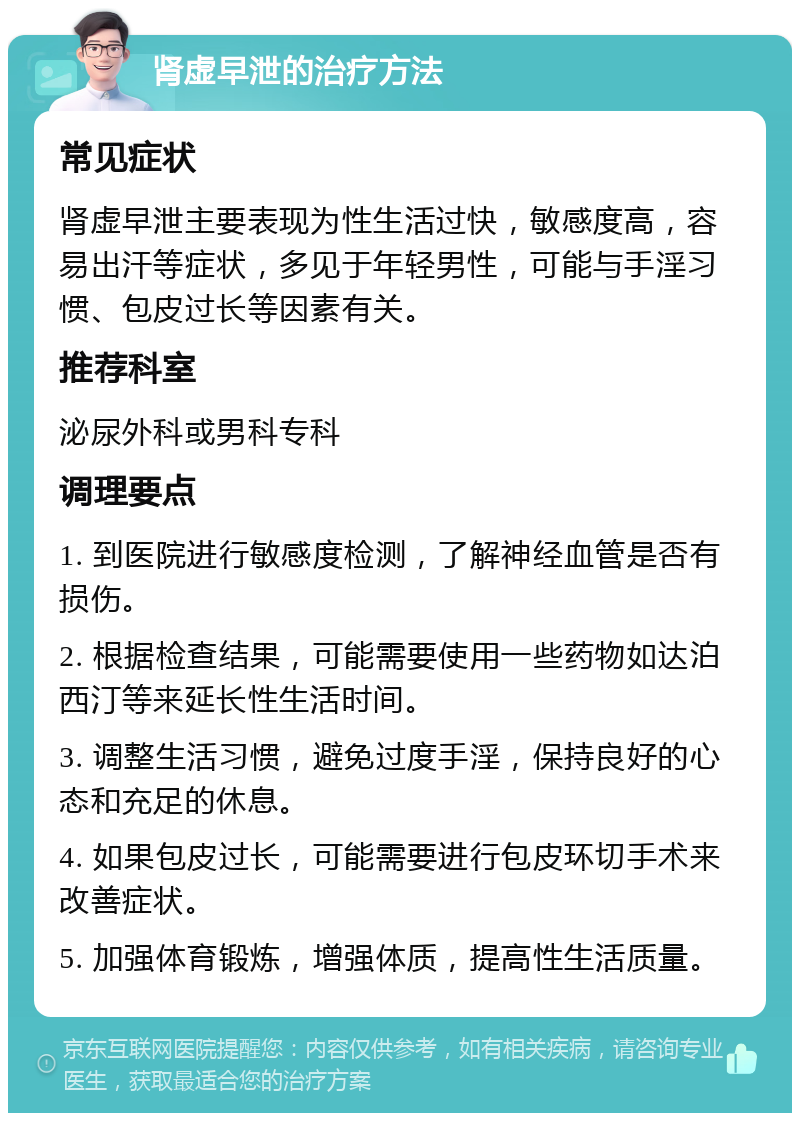 肾虚早泄的治疗方法 常见症状 肾虚早泄主要表现为性生活过快，敏感度高，容易出汗等症状，多见于年轻男性，可能与手淫习惯、包皮过长等因素有关。 推荐科室 泌尿外科或男科专科 调理要点 1. 到医院进行敏感度检测，了解神经血管是否有损伤。 2. 根据检查结果，可能需要使用一些药物如达泊西汀等来延长性生活时间。 3. 调整生活习惯，避免过度手淫，保持良好的心态和充足的休息。 4. 如果包皮过长，可能需要进行包皮环切手术来改善症状。 5. 加强体育锻炼，增强体质，提高性生活质量。