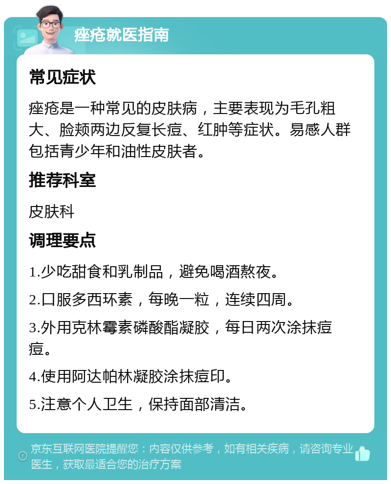 痤疮就医指南 常见症状 痤疮是一种常见的皮肤病，主要表现为毛孔粗大、脸颊两边反复长痘、红肿等症状。易感人群包括青少年和油性皮肤者。 推荐科室 皮肤科 调理要点 1.少吃甜食和乳制品，避免喝酒熬夜。 2.口服多西环素，每晚一粒，连续四周。 3.外用克林霉素磷酸酯凝胶，每日两次涂抹痘痘。 4.使用阿达帕林凝胶涂抹痘印。 5.注意个人卫生，保持面部清洁。