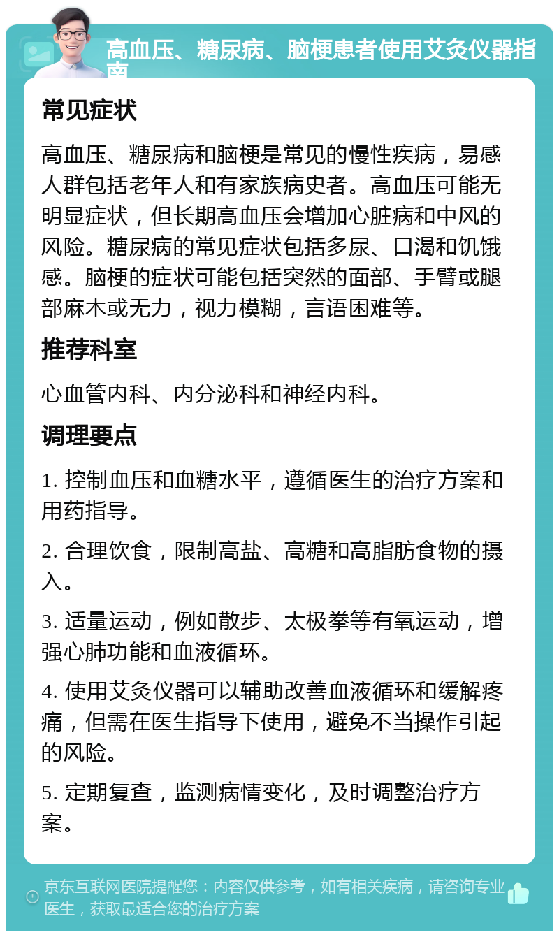 高血压、糖尿病、脑梗患者使用艾灸仪器指南 常见症状 高血压、糖尿病和脑梗是常见的慢性疾病，易感人群包括老年人和有家族病史者。高血压可能无明显症状，但长期高血压会增加心脏病和中风的风险。糖尿病的常见症状包括多尿、口渴和饥饿感。脑梗的症状可能包括突然的面部、手臂或腿部麻木或无力，视力模糊，言语困难等。 推荐科室 心血管内科、内分泌科和神经内科。 调理要点 1. 控制血压和血糖水平，遵循医生的治疗方案和用药指导。 2. 合理饮食，限制高盐、高糖和高脂肪食物的摄入。 3. 适量运动，例如散步、太极拳等有氧运动，增强心肺功能和血液循环。 4. 使用艾灸仪器可以辅助改善血液循环和缓解疼痛，但需在医生指导下使用，避免不当操作引起的风险。 5. 定期复查，监测病情变化，及时调整治疗方案。