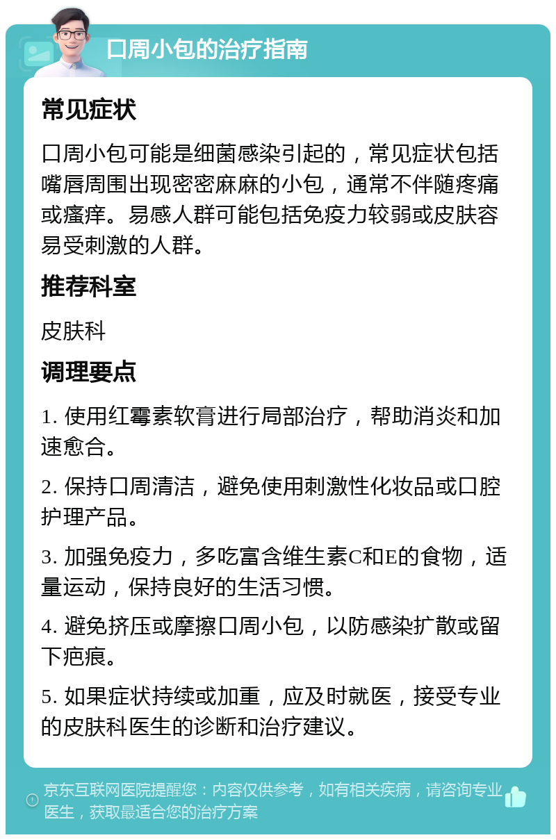 口周小包的治疗指南 常见症状 口周小包可能是细菌感染引起的，常见症状包括嘴唇周围出现密密麻麻的小包，通常不伴随疼痛或瘙痒。易感人群可能包括免疫力较弱或皮肤容易受刺激的人群。 推荐科室 皮肤科 调理要点 1. 使用红霉素软膏进行局部治疗，帮助消炎和加速愈合。 2. 保持口周清洁，避免使用刺激性化妆品或口腔护理产品。 3. 加强免疫力，多吃富含维生素C和E的食物，适量运动，保持良好的生活习惯。 4. 避免挤压或摩擦口周小包，以防感染扩散或留下疤痕。 5. 如果症状持续或加重，应及时就医，接受专业的皮肤科医生的诊断和治疗建议。