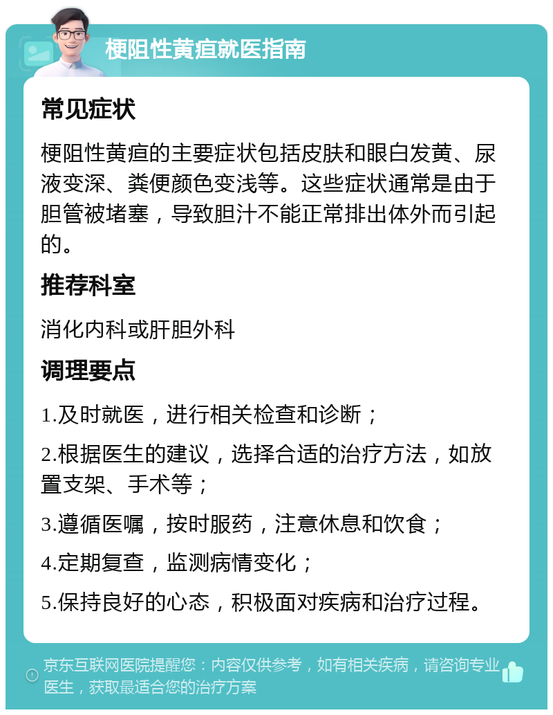 梗阻性黄疸就医指南 常见症状 梗阻性黄疸的主要症状包括皮肤和眼白发黄、尿液变深、粪便颜色变浅等。这些症状通常是由于胆管被堵塞，导致胆汁不能正常排出体外而引起的。 推荐科室 消化内科或肝胆外科 调理要点 1.及时就医，进行相关检查和诊断； 2.根据医生的建议，选择合适的治疗方法，如放置支架、手术等； 3.遵循医嘱，按时服药，注意休息和饮食； 4.定期复查，监测病情变化； 5.保持良好的心态，积极面对疾病和治疗过程。