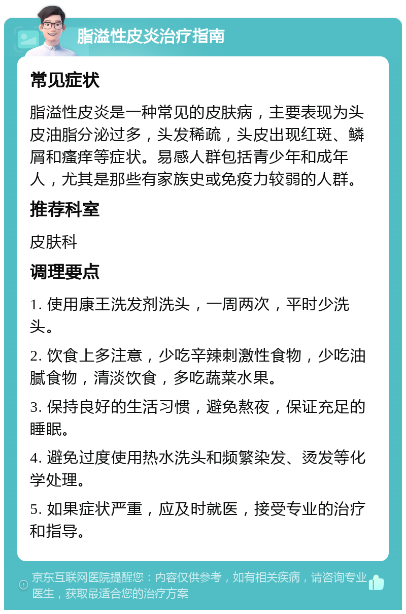 脂溢性皮炎治疗指南 常见症状 脂溢性皮炎是一种常见的皮肤病，主要表现为头皮油脂分泌过多，头发稀疏，头皮出现红斑、鳞屑和瘙痒等症状。易感人群包括青少年和成年人，尤其是那些有家族史或免疫力较弱的人群。 推荐科室 皮肤科 调理要点 1. 使用康王洗发剂洗头，一周两次，平时少洗头。 2. 饮食上多注意，少吃辛辣刺激性食物，少吃油腻食物，清淡饮食，多吃蔬菜水果。 3. 保持良好的生活习惯，避免熬夜，保证充足的睡眠。 4. 避免过度使用热水洗头和频繁染发、烫发等化学处理。 5. 如果症状严重，应及时就医，接受专业的治疗和指导。