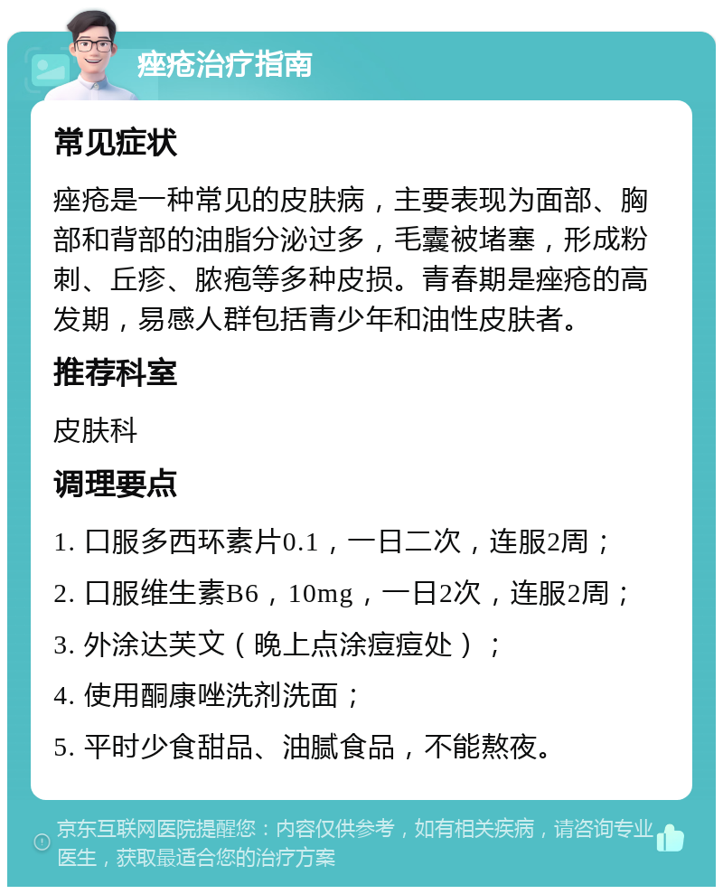 痤疮治疗指南 常见症状 痤疮是一种常见的皮肤病，主要表现为面部、胸部和背部的油脂分泌过多，毛囊被堵塞，形成粉刺、丘疹、脓疱等多种皮损。青春期是痤疮的高发期，易感人群包括青少年和油性皮肤者。 推荐科室 皮肤科 调理要点 1. 口服多西环素片0.1，一日二次，连服2周； 2. 口服维生素B6，10mg，一日2次，连服2周； 3. 外涂达芙文（晚上点涂痘痘处）； 4. 使用酮康唑洗剂洗面； 5. 平时少食甜品、油腻食品，不能熬夜。