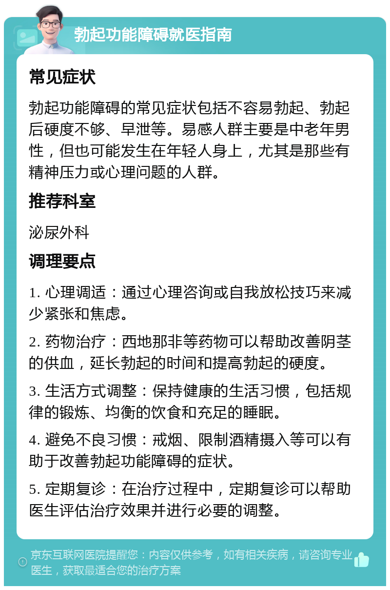 勃起功能障碍就医指南 常见症状 勃起功能障碍的常见症状包括不容易勃起、勃起后硬度不够、早泄等。易感人群主要是中老年男性，但也可能发生在年轻人身上，尤其是那些有精神压力或心理问题的人群。 推荐科室 泌尿外科 调理要点 1. 心理调适：通过心理咨询或自我放松技巧来减少紧张和焦虑。 2. 药物治疗：西地那非等药物可以帮助改善阴茎的供血，延长勃起的时间和提高勃起的硬度。 3. 生活方式调整：保持健康的生活习惯，包括规律的锻炼、均衡的饮食和充足的睡眠。 4. 避免不良习惯：戒烟、限制酒精摄入等可以有助于改善勃起功能障碍的症状。 5. 定期复诊：在治疗过程中，定期复诊可以帮助医生评估治疗效果并进行必要的调整。