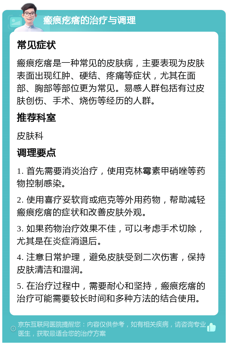 瘢痕疙瘩的治疗与调理 常见症状 瘢痕疙瘩是一种常见的皮肤病，主要表现为皮肤表面出现红肿、硬结、疼痛等症状，尤其在面部、胸部等部位更为常见。易感人群包括有过皮肤创伤、手术、烧伤等经历的人群。 推荐科室 皮肤科 调理要点 1. 首先需要消炎治疗，使用克林霉素甲硝唑等药物控制感染。 2. 使用喜疗妥软膏或疤克等外用药物，帮助减轻瘢痕疙瘩的症状和改善皮肤外观。 3. 如果药物治疗效果不佳，可以考虑手术切除，尤其是在炎症消退后。 4. 注意日常护理，避免皮肤受到二次伤害，保持皮肤清洁和湿润。 5. 在治疗过程中，需要耐心和坚持，瘢痕疙瘩的治疗可能需要较长时间和多种方法的结合使用。