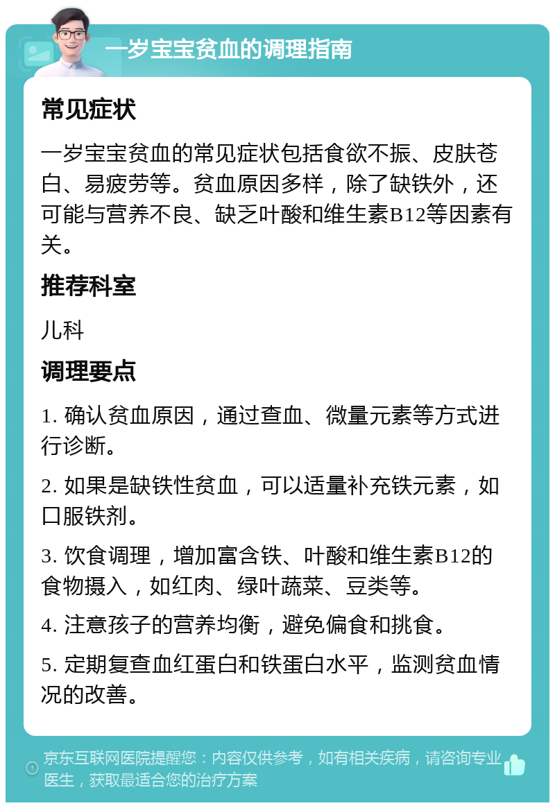 一岁宝宝贫血的调理指南 常见症状 一岁宝宝贫血的常见症状包括食欲不振、皮肤苍白、易疲劳等。贫血原因多样，除了缺铁外，还可能与营养不良、缺乏叶酸和维生素B12等因素有关。 推荐科室 儿科 调理要点 1. 确认贫血原因，通过查血、微量元素等方式进行诊断。 2. 如果是缺铁性贫血，可以适量补充铁元素，如口服铁剂。 3. 饮食调理，增加富含铁、叶酸和维生素B12的食物摄入，如红肉、绿叶蔬菜、豆类等。 4. 注意孩子的营养均衡，避免偏食和挑食。 5. 定期复查血红蛋白和铁蛋白水平，监测贫血情况的改善。