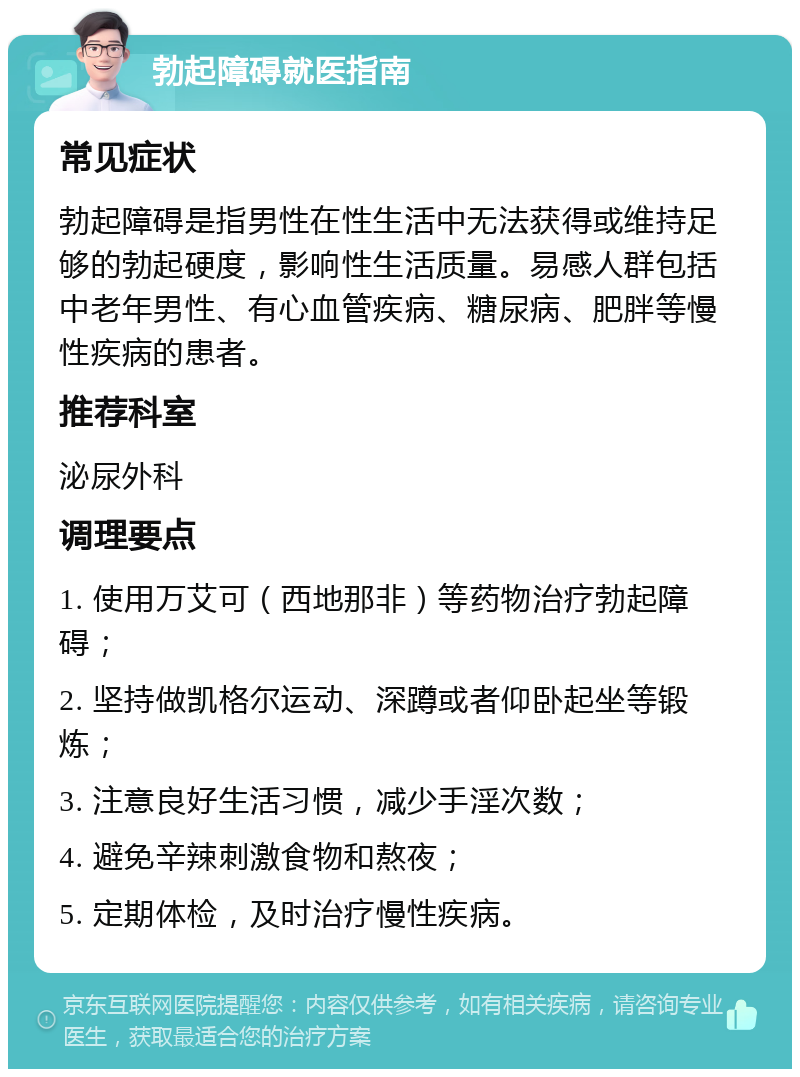 勃起障碍就医指南 常见症状 勃起障碍是指男性在性生活中无法获得或维持足够的勃起硬度，影响性生活质量。易感人群包括中老年男性、有心血管疾病、糖尿病、肥胖等慢性疾病的患者。 推荐科室 泌尿外科 调理要点 1. 使用万艾可（西地那非）等药物治疗勃起障碍； 2. 坚持做凯格尔运动、深蹲或者仰卧起坐等锻炼； 3. 注意良好生活习惯，减少手淫次数； 4. 避免辛辣刺激食物和熬夜； 5. 定期体检，及时治疗慢性疾病。