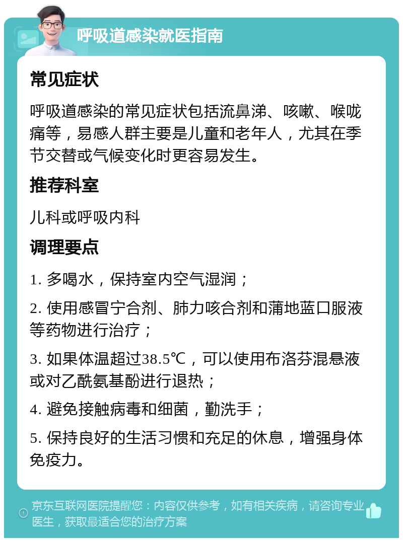 呼吸道感染就医指南 常见症状 呼吸道感染的常见症状包括流鼻涕、咳嗽、喉咙痛等，易感人群主要是儿童和老年人，尤其在季节交替或气候变化时更容易发生。 推荐科室 儿科或呼吸内科 调理要点 1. 多喝水，保持室内空气湿润； 2. 使用感冒宁合剂、肺力咳合剂和蒲地蓝口服液等药物进行治疗； 3. 如果体温超过38.5℃，可以使用布洛芬混悬液或对乙酰氨基酚进行退热； 4. 避免接触病毒和细菌，勤洗手； 5. 保持良好的生活习惯和充足的休息，增强身体免疫力。