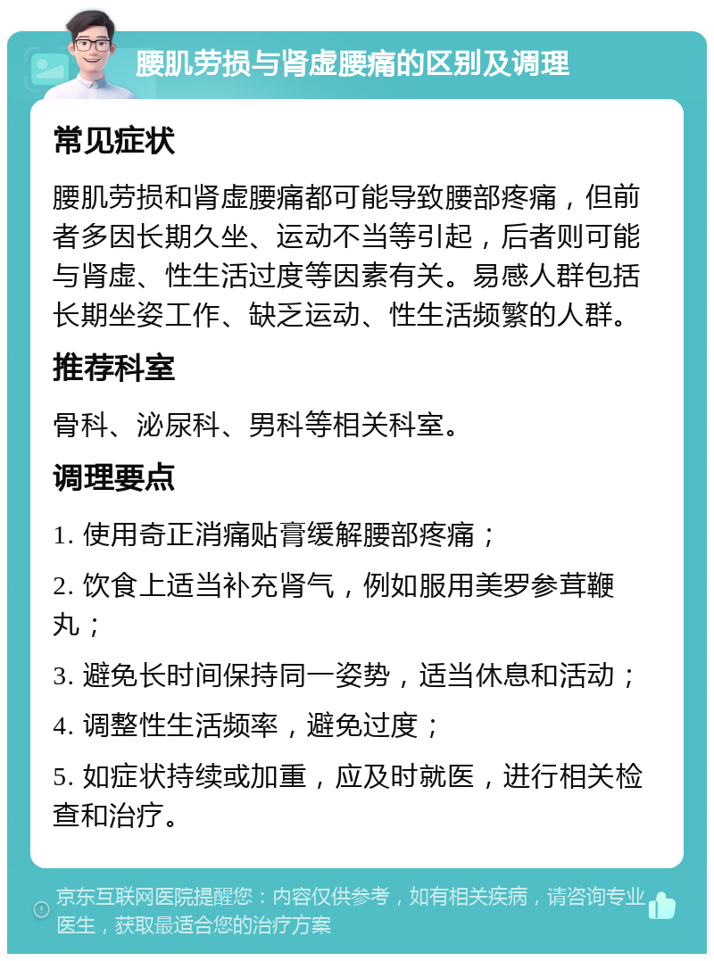 腰肌劳损与肾虚腰痛的区别及调理 常见症状 腰肌劳损和肾虚腰痛都可能导致腰部疼痛，但前者多因长期久坐、运动不当等引起，后者则可能与肾虚、性生活过度等因素有关。易感人群包括长期坐姿工作、缺乏运动、性生活频繁的人群。 推荐科室 骨科、泌尿科、男科等相关科室。 调理要点 1. 使用奇正消痛贴膏缓解腰部疼痛； 2. 饮食上适当补充肾气，例如服用美罗参茸鞭丸； 3. 避免长时间保持同一姿势，适当休息和活动； 4. 调整性生活频率，避免过度； 5. 如症状持续或加重，应及时就医，进行相关检查和治疗。