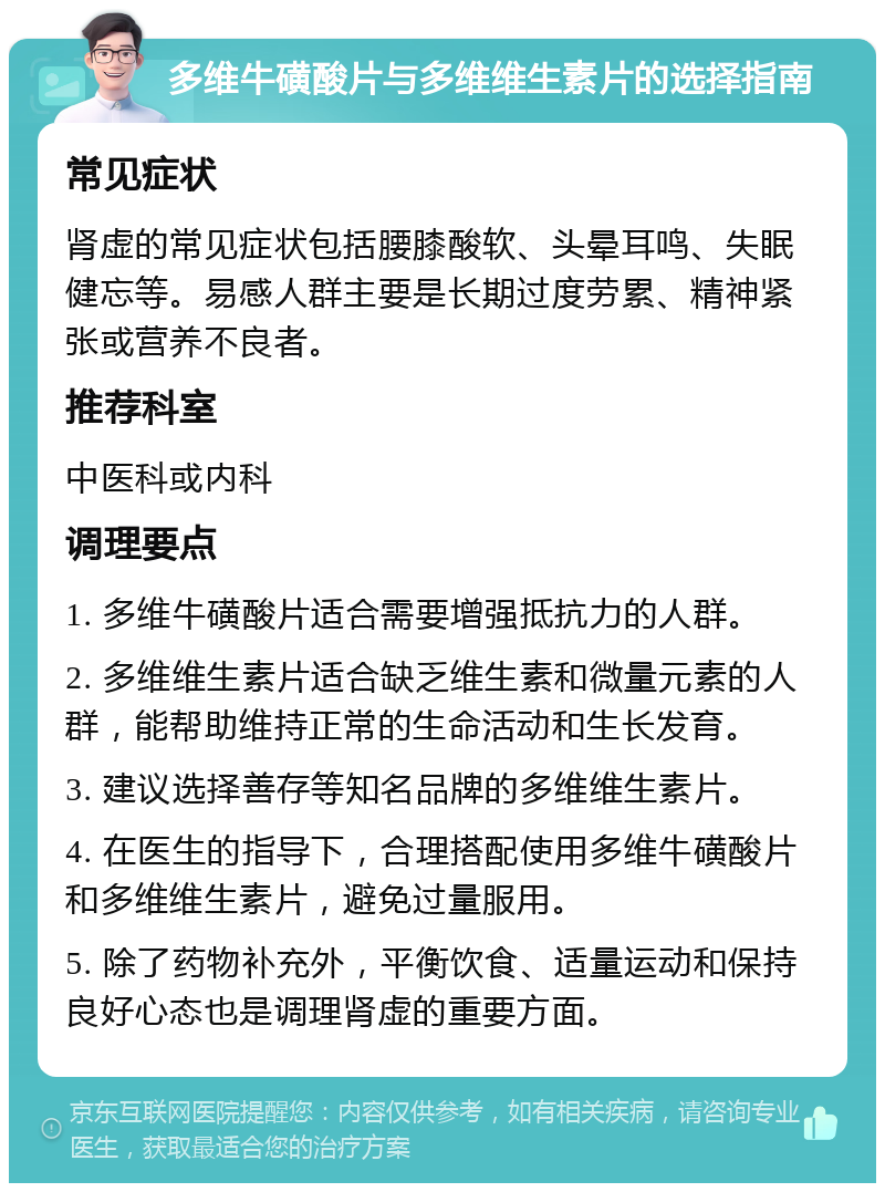 多维牛磺酸片与多维维生素片的选择指南 常见症状 肾虚的常见症状包括腰膝酸软、头晕耳鸣、失眠健忘等。易感人群主要是长期过度劳累、精神紧张或营养不良者。 推荐科室 中医科或内科 调理要点 1. 多维牛磺酸片适合需要增强抵抗力的人群。 2. 多维维生素片适合缺乏维生素和微量元素的人群，能帮助维持正常的生命活动和生长发育。 3. 建议选择善存等知名品牌的多维维生素片。 4. 在医生的指导下，合理搭配使用多维牛磺酸片和多维维生素片，避免过量服用。 5. 除了药物补充外，平衡饮食、适量运动和保持良好心态也是调理肾虚的重要方面。