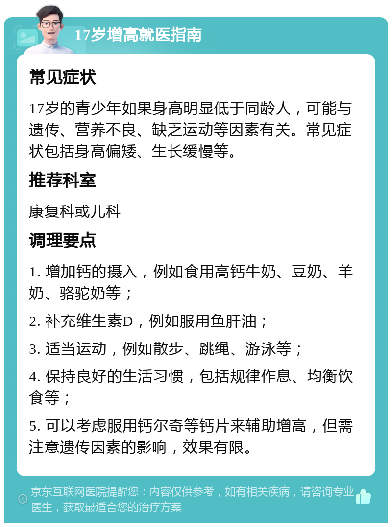 17岁增高就医指南 常见症状 17岁的青少年如果身高明显低于同龄人，可能与遗传、营养不良、缺乏运动等因素有关。常见症状包括身高偏矮、生长缓慢等。 推荐科室 康复科或儿科 调理要点 1. 增加钙的摄入，例如食用高钙牛奶、豆奶、羊奶、骆驼奶等； 2. 补充维生素D，例如服用鱼肝油； 3. 适当运动，例如散步、跳绳、游泳等； 4. 保持良好的生活习惯，包括规律作息、均衡饮食等； 5. 可以考虑服用钙尔奇等钙片来辅助增高，但需注意遗传因素的影响，效果有限。