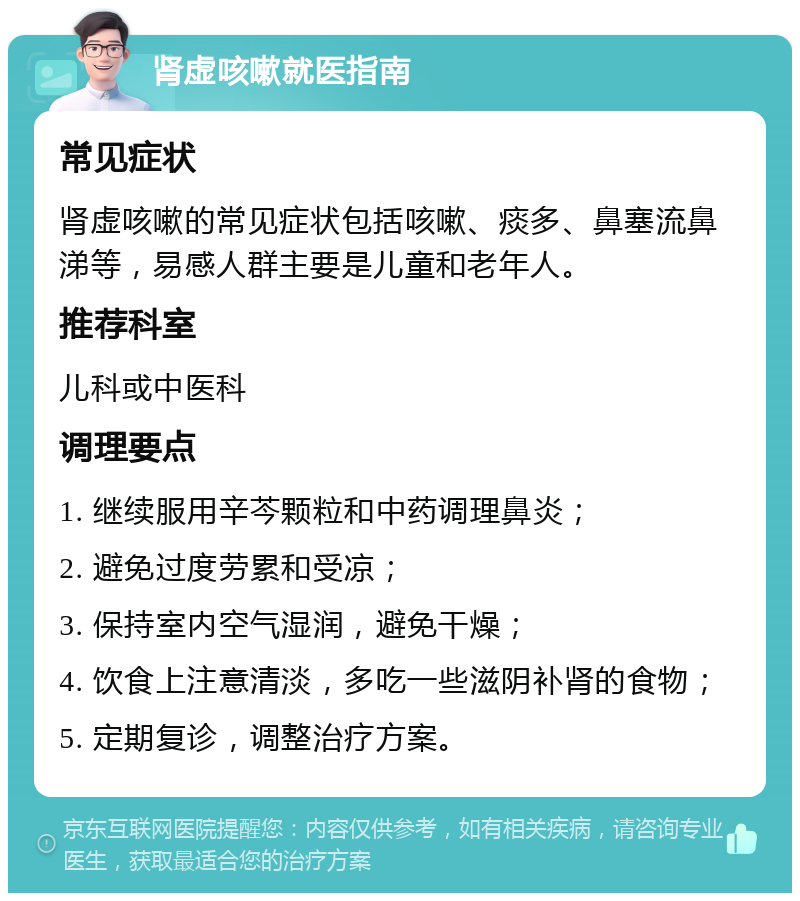 肾虚咳嗽就医指南 常见症状 肾虚咳嗽的常见症状包括咳嗽、痰多、鼻塞流鼻涕等，易感人群主要是儿童和老年人。 推荐科室 儿科或中医科 调理要点 1. 继续服用辛芩颗粒和中药调理鼻炎； 2. 避免过度劳累和受凉； 3. 保持室内空气湿润，避免干燥； 4. 饮食上注意清淡，多吃一些滋阴补肾的食物； 5. 定期复诊，调整治疗方案。