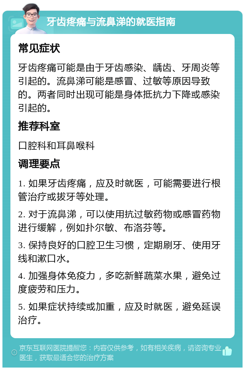 牙齿疼痛与流鼻涕的就医指南 常见症状 牙齿疼痛可能是由于牙齿感染、龋齿、牙周炎等引起的。流鼻涕可能是感冒、过敏等原因导致的。两者同时出现可能是身体抵抗力下降或感染引起的。 推荐科室 口腔科和耳鼻喉科 调理要点 1. 如果牙齿疼痛，应及时就医，可能需要进行根管治疗或拔牙等处理。 2. 对于流鼻涕，可以使用抗过敏药物或感冒药物进行缓解，例如扑尔敏、布洛芬等。 3. 保持良好的口腔卫生习惯，定期刷牙、使用牙线和漱口水。 4. 加强身体免疫力，多吃新鲜蔬菜水果，避免过度疲劳和压力。 5. 如果症状持续或加重，应及时就医，避免延误治疗。