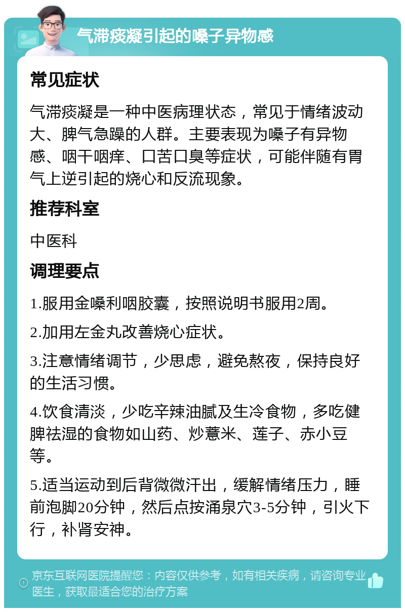 气滞痰凝引起的嗓子异物感 常见症状 气滞痰凝是一种中医病理状态，常见于情绪波动大、脾气急躁的人群。主要表现为嗓子有异物感、咽干咽痒、口苦口臭等症状，可能伴随有胃气上逆引起的烧心和反流现象。 推荐科室 中医科 调理要点 1.服用金嗓利咽胶囊，按照说明书服用2周。 2.加用左金丸改善烧心症状。 3.注意情绪调节，少思虑，避免熬夜，保持良好的生活习惯。 4.饮食清淡，少吃辛辣油腻及生冷食物，多吃健脾祛湿的食物如山药、炒薏米、莲子、赤小豆等。 5.适当运动到后背微微汗出，缓解情绪压力，睡前泡脚20分钟，然后点按涌泉穴3-5分钟，引火下行，补肾安神。