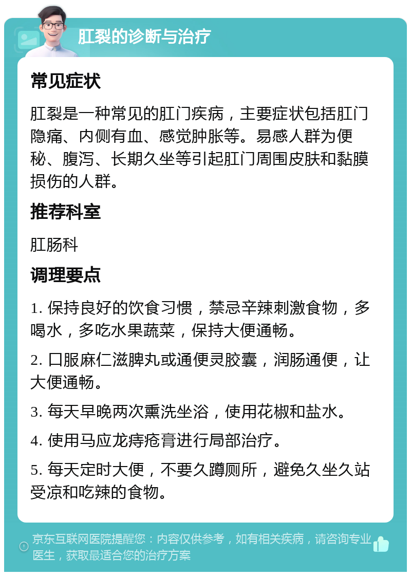 肛裂的诊断与治疗 常见症状 肛裂是一种常见的肛门疾病，主要症状包括肛门隐痛、内侧有血、感觉肿胀等。易感人群为便秘、腹泻、长期久坐等引起肛门周围皮肤和黏膜损伤的人群。 推荐科室 肛肠科 调理要点 1. 保持良好的饮食习惯，禁忌辛辣刺激食物，多喝水，多吃水果蔬菜，保持大便通畅。 2. 口服麻仁滋脾丸或通便灵胶囊，润肠通便，让大便通畅。 3. 每天早晚两次熏洗坐浴，使用花椒和盐水。 4. 使用马应龙痔疮膏进行局部治疗。 5. 每天定时大便，不要久蹲厕所，避免久坐久站受凉和吃辣的食物。