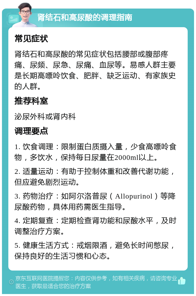 肾结石和高尿酸的调理指南 常见症状 肾结石和高尿酸的常见症状包括腰部或腹部疼痛、尿频、尿急、尿痛、血尿等。易感人群主要是长期高嘌呤饮食、肥胖、缺乏运动、有家族史的人群。 推荐科室 泌尿外科或肾内科 调理要点 1. 饮食调理：限制蛋白质摄入量，少食高嘌呤食物，多饮水，保持每日尿量在2000ml以上。 2. 适量运动：有助于控制体重和改善代谢功能，但应避免剧烈运动。 3. 药物治疗：如阿尔洛普尿（Allopurinol）等降尿酸药物，具体用药需医生指导。 4. 定期复查：定期检查肾功能和尿酸水平，及时调整治疗方案。 5. 健康生活方式：戒烟限酒，避免长时间憋尿，保持良好的生活习惯和心态。