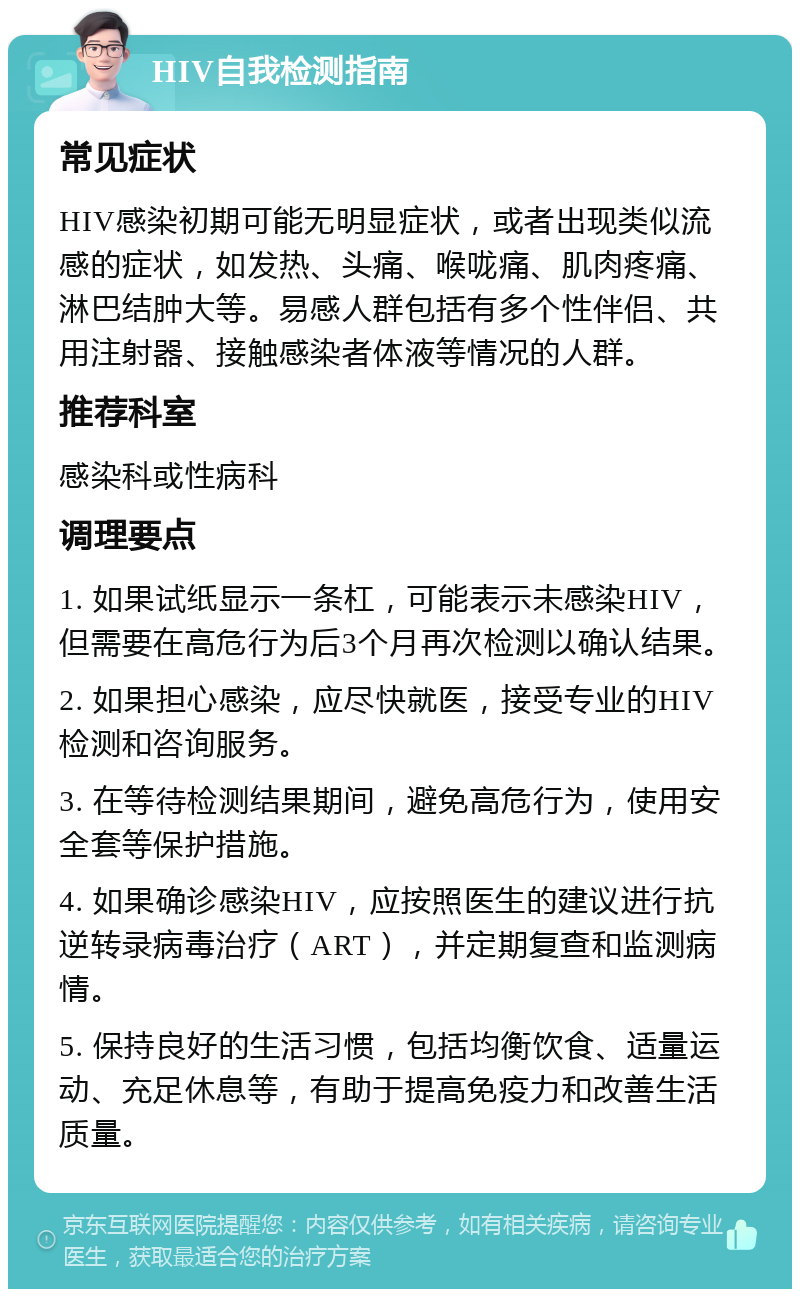 HIV自我检测指南 常见症状 HIV感染初期可能无明显症状，或者出现类似流感的症状，如发热、头痛、喉咙痛、肌肉疼痛、淋巴结肿大等。易感人群包括有多个性伴侣、共用注射器、接触感染者体液等情况的人群。 推荐科室 感染科或性病科 调理要点 1. 如果试纸显示一条杠，可能表示未感染HIV，但需要在高危行为后3个月再次检测以确认结果。 2. 如果担心感染，应尽快就医，接受专业的HIV检测和咨询服务。 3. 在等待检测结果期间，避免高危行为，使用安全套等保护措施。 4. 如果确诊感染HIV，应按照医生的建议进行抗逆转录病毒治疗（ART），并定期复查和监测病情。 5. 保持良好的生活习惯，包括均衡饮食、适量运动、充足休息等，有助于提高免疫力和改善生活质量。