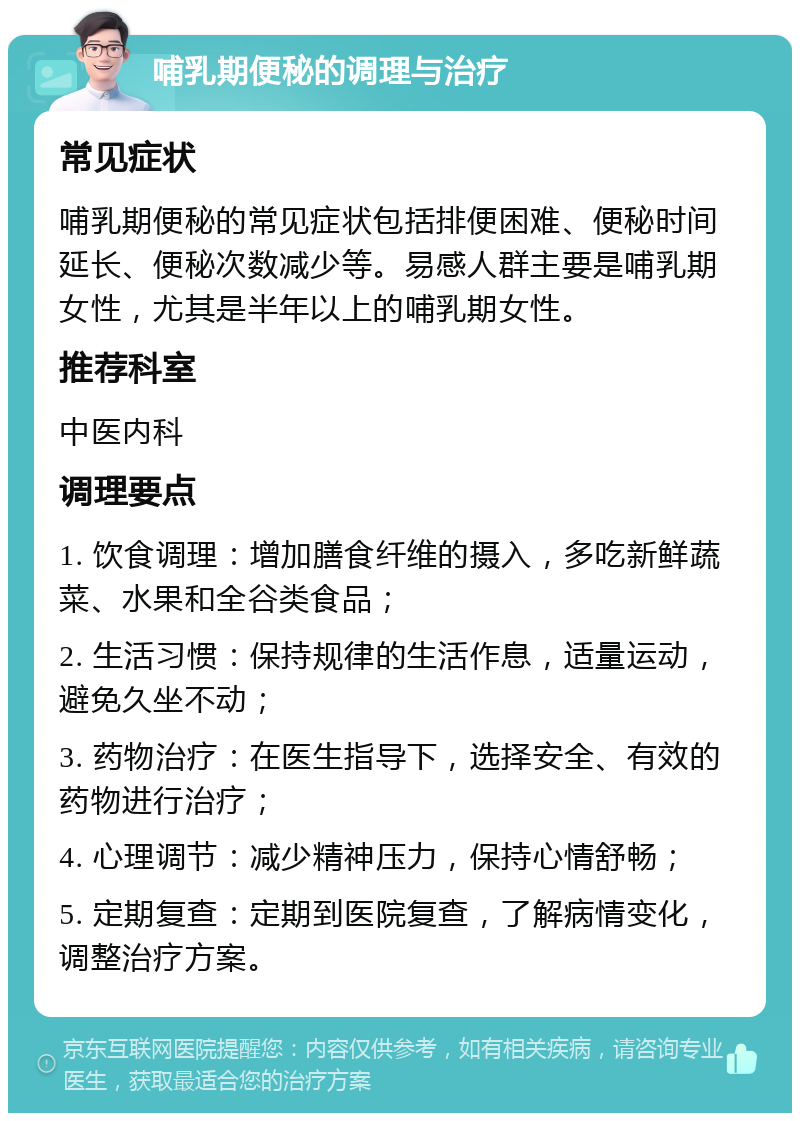 哺乳期便秘的调理与治疗 常见症状 哺乳期便秘的常见症状包括排便困难、便秘时间延长、便秘次数减少等。易感人群主要是哺乳期女性，尤其是半年以上的哺乳期女性。 推荐科室 中医内科 调理要点 1. 饮食调理：增加膳食纤维的摄入，多吃新鲜蔬菜、水果和全谷类食品； 2. 生活习惯：保持规律的生活作息，适量运动，避免久坐不动； 3. 药物治疗：在医生指导下，选择安全、有效的药物进行治疗； 4. 心理调节：减少精神压力，保持心情舒畅； 5. 定期复查：定期到医院复查，了解病情变化，调整治疗方案。