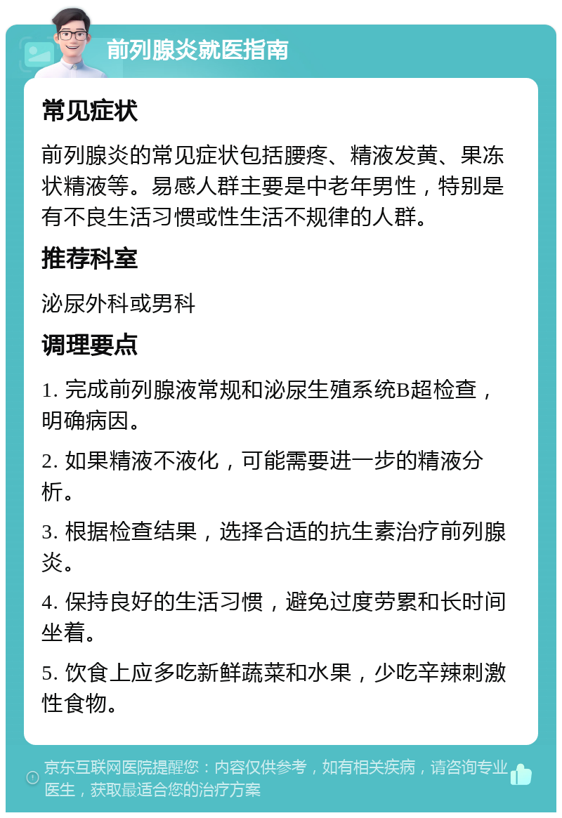 前列腺炎就医指南 常见症状 前列腺炎的常见症状包括腰疼、精液发黄、果冻状精液等。易感人群主要是中老年男性，特别是有不良生活习惯或性生活不规律的人群。 推荐科室 泌尿外科或男科 调理要点 1. 完成前列腺液常规和泌尿生殖系统B超检查，明确病因。 2. 如果精液不液化，可能需要进一步的精液分析。 3. 根据检查结果，选择合适的抗生素治疗前列腺炎。 4. 保持良好的生活习惯，避免过度劳累和长时间坐着。 5. 饮食上应多吃新鲜蔬菜和水果，少吃辛辣刺激性食物。