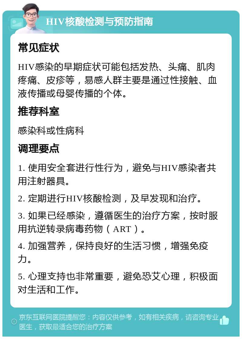 HIV核酸检测与预防指南 常见症状 HIV感染的早期症状可能包括发热、头痛、肌肉疼痛、皮疹等，易感人群主要是通过性接触、血液传播或母婴传播的个体。 推荐科室 感染科或性病科 调理要点 1. 使用安全套进行性行为，避免与HIV感染者共用注射器具。 2. 定期进行HIV核酸检测，及早发现和治疗。 3. 如果已经感染，遵循医生的治疗方案，按时服用抗逆转录病毒药物（ART）。 4. 加强营养，保持良好的生活习惯，增强免疫力。 5. 心理支持也非常重要，避免恐艾心理，积极面对生活和工作。