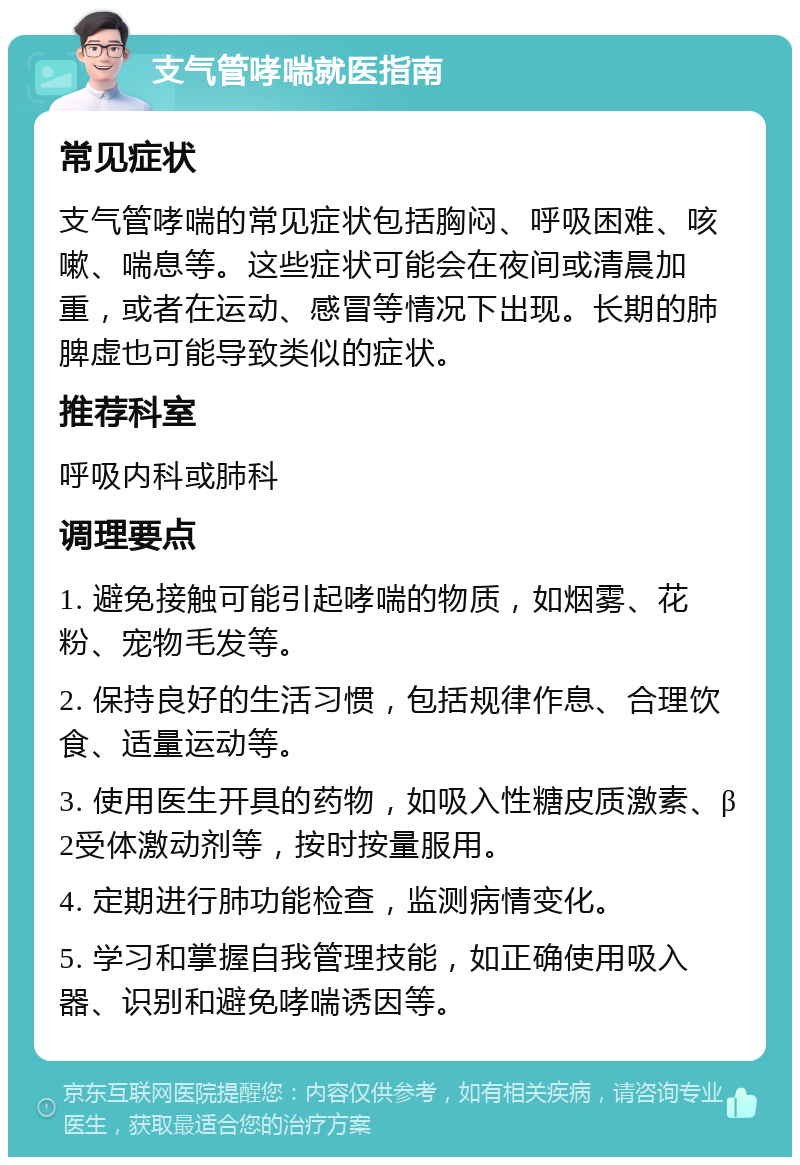 支气管哮喘就医指南 常见症状 支气管哮喘的常见症状包括胸闷、呼吸困难、咳嗽、喘息等。这些症状可能会在夜间或清晨加重，或者在运动、感冒等情况下出现。长期的肺脾虚也可能导致类似的症状。 推荐科室 呼吸内科或肺科 调理要点 1. 避免接触可能引起哮喘的物质，如烟雾、花粉、宠物毛发等。 2. 保持良好的生活习惯，包括规律作息、合理饮食、适量运动等。 3. 使用医生开具的药物，如吸入性糖皮质激素、β2受体激动剂等，按时按量服用。 4. 定期进行肺功能检查，监测病情变化。 5. 学习和掌握自我管理技能，如正确使用吸入器、识别和避免哮喘诱因等。