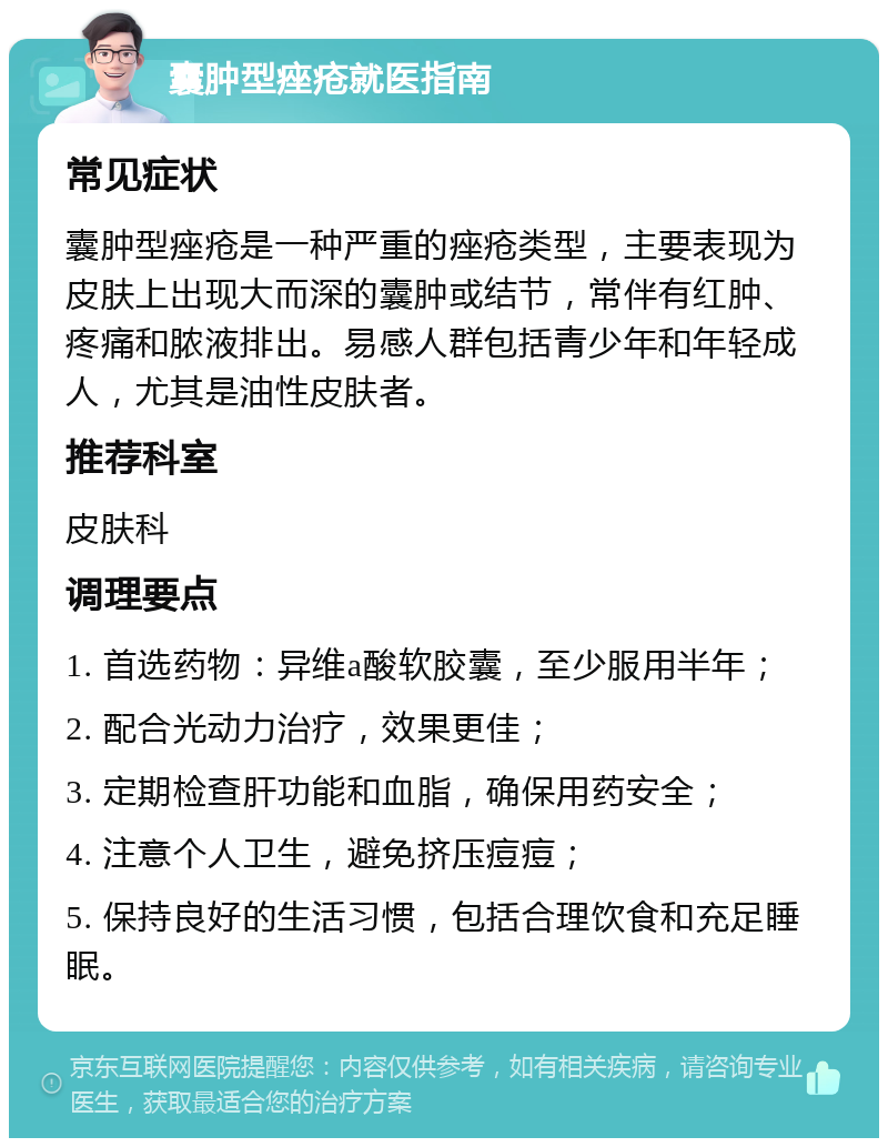 囊肿型痤疮就医指南 常见症状 囊肿型痤疮是一种严重的痤疮类型，主要表现为皮肤上出现大而深的囊肿或结节，常伴有红肿、疼痛和脓液排出。易感人群包括青少年和年轻成人，尤其是油性皮肤者。 推荐科室 皮肤科 调理要点 1. 首选药物：异维a酸软胶囊，至少服用半年； 2. 配合光动力治疗，效果更佳； 3. 定期检查肝功能和血脂，确保用药安全； 4. 注意个人卫生，避免挤压痘痘； 5. 保持良好的生活习惯，包括合理饮食和充足睡眠。