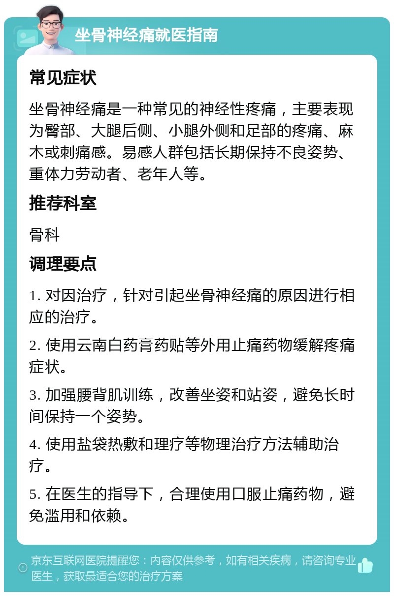 坐骨神经痛就医指南 常见症状 坐骨神经痛是一种常见的神经性疼痛，主要表现为臀部、大腿后侧、小腿外侧和足部的疼痛、麻木或刺痛感。易感人群包括长期保持不良姿势、重体力劳动者、老年人等。 推荐科室 骨科 调理要点 1. 对因治疗，针对引起坐骨神经痛的原因进行相应的治疗。 2. 使用云南白药膏药贴等外用止痛药物缓解疼痛症状。 3. 加强腰背肌训练，改善坐姿和站姿，避免长时间保持一个姿势。 4. 使用盐袋热敷和理疗等物理治疗方法辅助治疗。 5. 在医生的指导下，合理使用口服止痛药物，避免滥用和依赖。