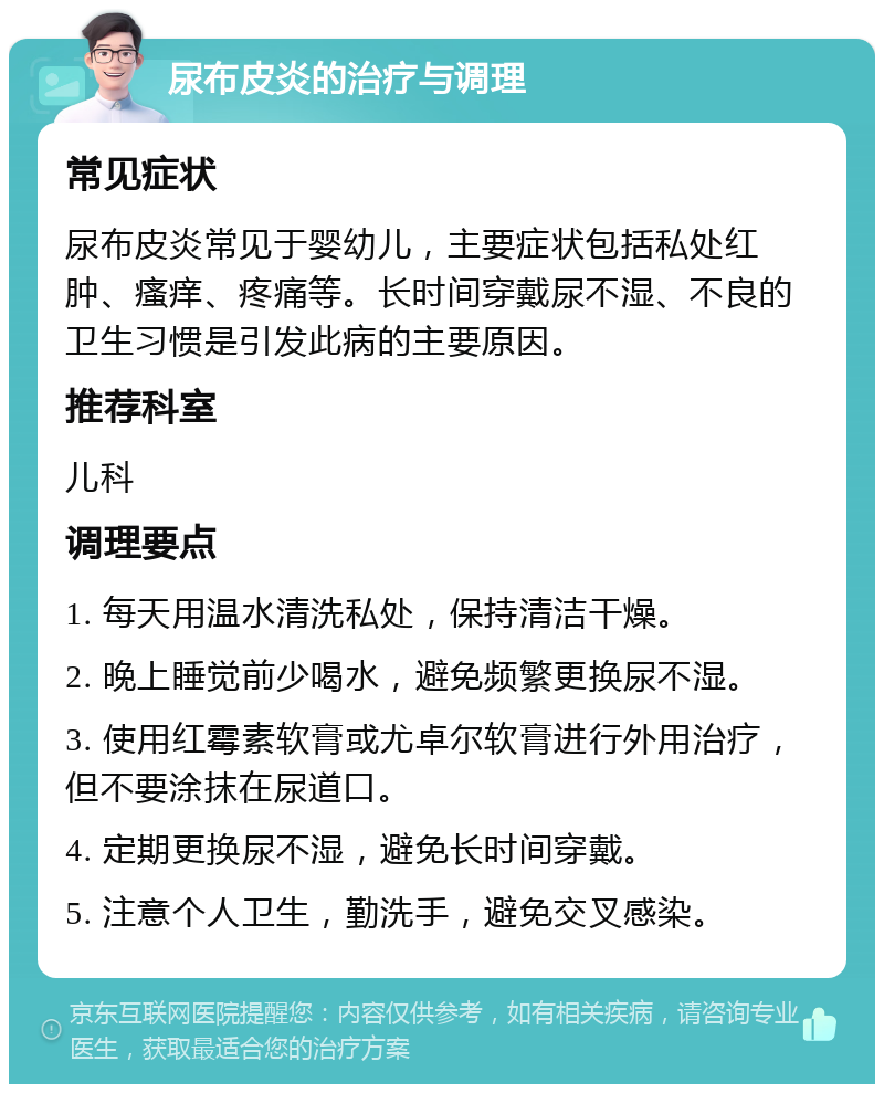 尿布皮炎的治疗与调理 常见症状 尿布皮炎常见于婴幼儿，主要症状包括私处红肿、瘙痒、疼痛等。长时间穿戴尿不湿、不良的卫生习惯是引发此病的主要原因。 推荐科室 儿科 调理要点 1. 每天用温水清洗私处，保持清洁干燥。 2. 晚上睡觉前少喝水，避免频繁更换尿不湿。 3. 使用红霉素软膏或尤卓尔软膏进行外用治疗，但不要涂抹在尿道口。 4. 定期更换尿不湿，避免长时间穿戴。 5. 注意个人卫生，勤洗手，避免交叉感染。