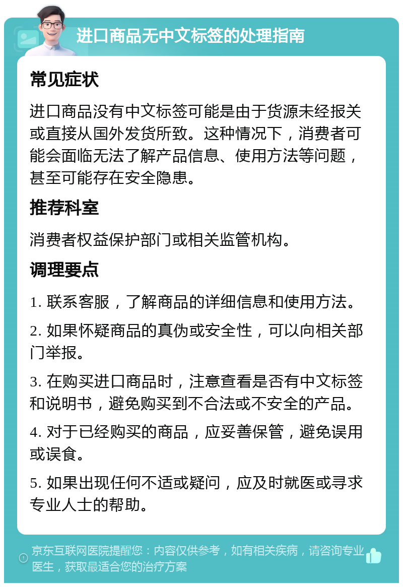 进口商品无中文标签的处理指南 常见症状 进口商品没有中文标签可能是由于货源未经报关或直接从国外发货所致。这种情况下，消费者可能会面临无法了解产品信息、使用方法等问题，甚至可能存在安全隐患。 推荐科室 消费者权益保护部门或相关监管机构。 调理要点 1. 联系客服，了解商品的详细信息和使用方法。 2. 如果怀疑商品的真伪或安全性，可以向相关部门举报。 3. 在购买进口商品时，注意查看是否有中文标签和说明书，避免购买到不合法或不安全的产品。 4. 对于已经购买的商品，应妥善保管，避免误用或误食。 5. 如果出现任何不适或疑问，应及时就医或寻求专业人士的帮助。