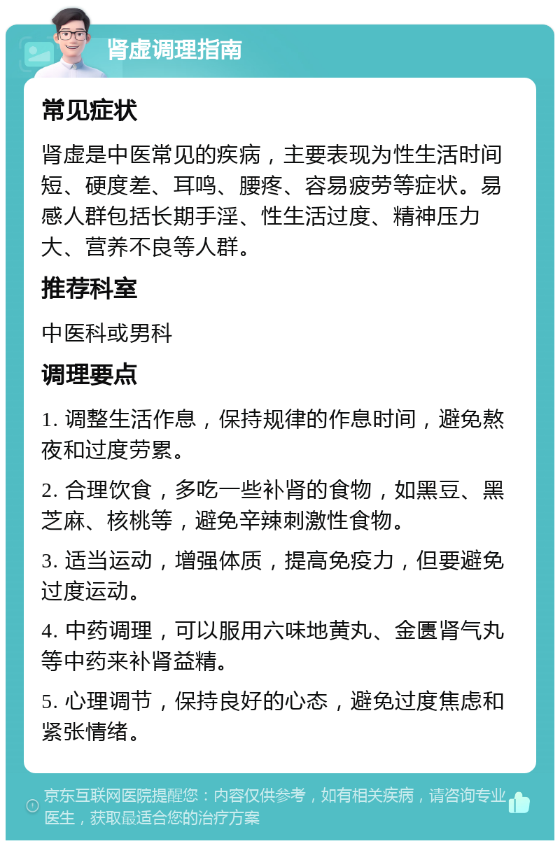 肾虚调理指南 常见症状 肾虚是中医常见的疾病，主要表现为性生活时间短、硬度差、耳鸣、腰疼、容易疲劳等症状。易感人群包括长期手淫、性生活过度、精神压力大、营养不良等人群。 推荐科室 中医科或男科 调理要点 1. 调整生活作息，保持规律的作息时间，避免熬夜和过度劳累。 2. 合理饮食，多吃一些补肾的食物，如黑豆、黑芝麻、核桃等，避免辛辣刺激性食物。 3. 适当运动，增强体质，提高免疫力，但要避免过度运动。 4. 中药调理，可以服用六味地黄丸、金匮肾气丸等中药来补肾益精。 5. 心理调节，保持良好的心态，避免过度焦虑和紧张情绪。