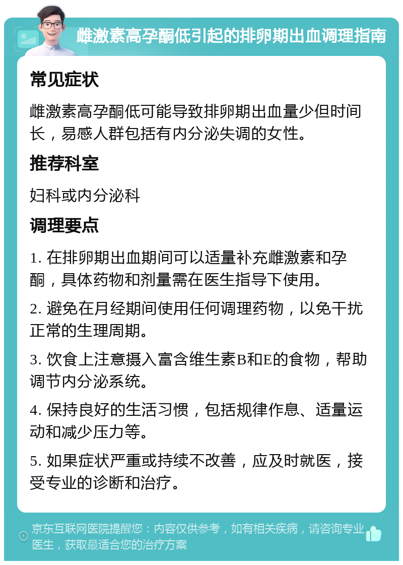 雌激素高孕酮低引起的排卵期出血调理指南 常见症状 雌激素高孕酮低可能导致排卵期出血量少但时间长，易感人群包括有内分泌失调的女性。 推荐科室 妇科或内分泌科 调理要点 1. 在排卵期出血期间可以适量补充雌激素和孕酮，具体药物和剂量需在医生指导下使用。 2. 避免在月经期间使用任何调理药物，以免干扰正常的生理周期。 3. 饮食上注意摄入富含维生素B和E的食物，帮助调节内分泌系统。 4. 保持良好的生活习惯，包括规律作息、适量运动和减少压力等。 5. 如果症状严重或持续不改善，应及时就医，接受专业的诊断和治疗。