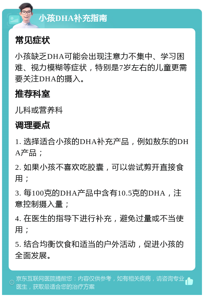 小孩DHA补充指南 常见症状 小孩缺乏DHA可能会出现注意力不集中、学习困难、视力模糊等症状，特别是7岁左右的儿童更需要关注DHA的摄入。 推荐科室 儿科或营养科 调理要点 1. 选择适合小孩的DHA补充产品，例如敖东的DHA产品； 2. 如果小孩不喜欢吃胶囊，可以尝试剪开直接食用； 3. 每100克的DHA产品中含有10.5克的DHA，注意控制摄入量； 4. 在医生的指导下进行补充，避免过量或不当使用； 5. 结合均衡饮食和适当的户外活动，促进小孩的全面发展。