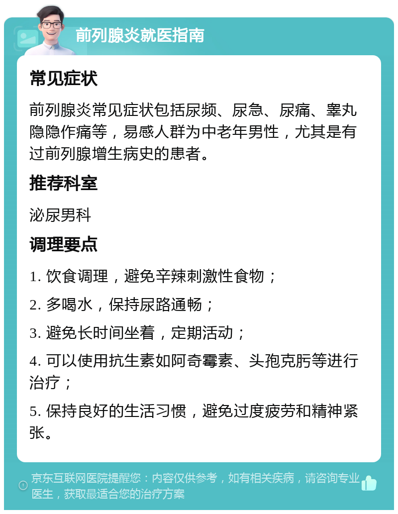 前列腺炎就医指南 常见症状 前列腺炎常见症状包括尿频、尿急、尿痛、睾丸隐隐作痛等，易感人群为中老年男性，尤其是有过前列腺增生病史的患者。 推荐科室 泌尿男科 调理要点 1. 饮食调理，避免辛辣刺激性食物； 2. 多喝水，保持尿路通畅； 3. 避免长时间坐着，定期活动； 4. 可以使用抗生素如阿奇霉素、头孢克肟等进行治疗； 5. 保持良好的生活习惯，避免过度疲劳和精神紧张。