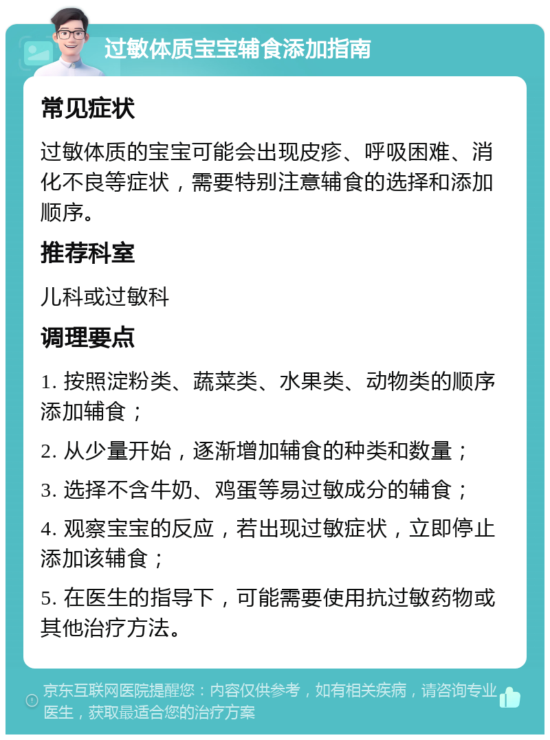 过敏体质宝宝辅食添加指南 常见症状 过敏体质的宝宝可能会出现皮疹、呼吸困难、消化不良等症状，需要特别注意辅食的选择和添加顺序。 推荐科室 儿科或过敏科 调理要点 1. 按照淀粉类、蔬菜类、水果类、动物类的顺序添加辅食； 2. 从少量开始，逐渐增加辅食的种类和数量； 3. 选择不含牛奶、鸡蛋等易过敏成分的辅食； 4. 观察宝宝的反应，若出现过敏症状，立即停止添加该辅食； 5. 在医生的指导下，可能需要使用抗过敏药物或其他治疗方法。