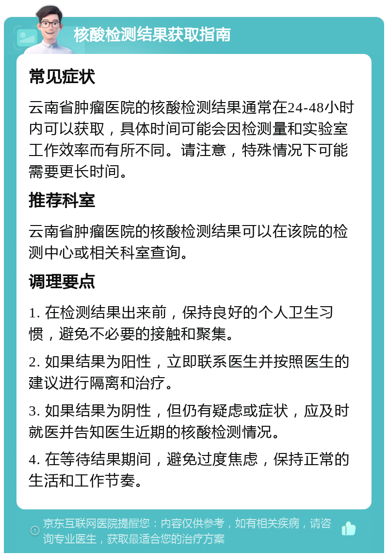 核酸检测结果获取指南 常见症状 云南省肿瘤医院的核酸检测结果通常在24-48小时内可以获取，具体时间可能会因检测量和实验室工作效率而有所不同。请注意，特殊情况下可能需要更长时间。 推荐科室 云南省肿瘤医院的核酸检测结果可以在该院的检测中心或相关科室查询。 调理要点 1. 在检测结果出来前，保持良好的个人卫生习惯，避免不必要的接触和聚集。 2. 如果结果为阳性，立即联系医生并按照医生的建议进行隔离和治疗。 3. 如果结果为阴性，但仍有疑虑或症状，应及时就医并告知医生近期的核酸检测情况。 4. 在等待结果期间，避免过度焦虑，保持正常的生活和工作节奏。