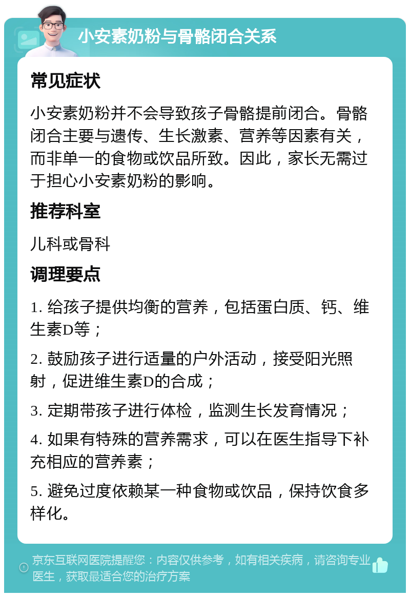 小安素奶粉与骨骼闭合关系 常见症状 小安素奶粉并不会导致孩子骨骼提前闭合。骨骼闭合主要与遗传、生长激素、营养等因素有关，而非单一的食物或饮品所致。因此，家长无需过于担心小安素奶粉的影响。 推荐科室 儿科或骨科 调理要点 1. 给孩子提供均衡的营养，包括蛋白质、钙、维生素D等； 2. 鼓励孩子进行适量的户外活动，接受阳光照射，促进维生素D的合成； 3. 定期带孩子进行体检，监测生长发育情况； 4. 如果有特殊的营养需求，可以在医生指导下补充相应的营养素； 5. 避免过度依赖某一种食物或饮品，保持饮食多样化。