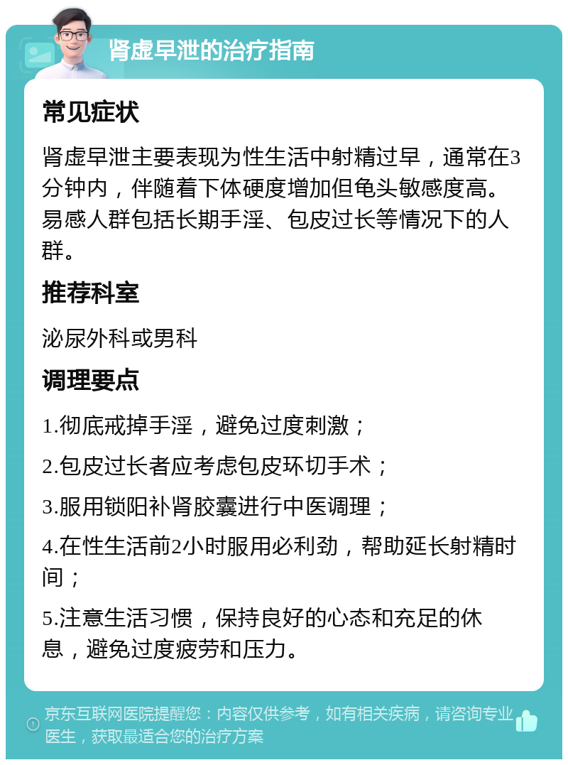 肾虚早泄的治疗指南 常见症状 肾虚早泄主要表现为性生活中射精过早，通常在3分钟内，伴随着下体硬度增加但龟头敏感度高。易感人群包括长期手淫、包皮过长等情况下的人群。 推荐科室 泌尿外科或男科 调理要点 1.彻底戒掉手淫，避免过度刺激； 2.包皮过长者应考虑包皮环切手术； 3.服用锁阳补肾胶囊进行中医调理； 4.在性生活前2小时服用必利劲，帮助延长射精时间； 5.注意生活习惯，保持良好的心态和充足的休息，避免过度疲劳和压力。