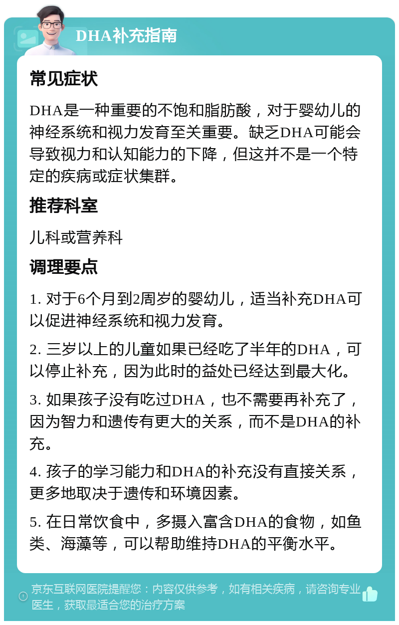 DHA补充指南 常见症状 DHA是一种重要的不饱和脂肪酸，对于婴幼儿的神经系统和视力发育至关重要。缺乏DHA可能会导致视力和认知能力的下降，但这并不是一个特定的疾病或症状集群。 推荐科室 儿科或营养科 调理要点 1. 对于6个月到2周岁的婴幼儿，适当补充DHA可以促进神经系统和视力发育。 2. 三岁以上的儿童如果已经吃了半年的DHA，可以停止补充，因为此时的益处已经达到最大化。 3. 如果孩子没有吃过DHA，也不需要再补充了，因为智力和遗传有更大的关系，而不是DHA的补充。 4. 孩子的学习能力和DHA的补充没有直接关系，更多地取决于遗传和环境因素。 5. 在日常饮食中，多摄入富含DHA的食物，如鱼类、海藻等，可以帮助维持DHA的平衡水平。