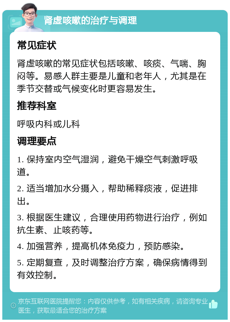 肾虚咳嗽的治疗与调理 常见症状 肾虚咳嗽的常见症状包括咳嗽、咳痰、气喘、胸闷等。易感人群主要是儿童和老年人，尤其是在季节交替或气候变化时更容易发生。 推荐科室 呼吸内科或儿科 调理要点 1. 保持室内空气湿润，避免干燥空气刺激呼吸道。 2. 适当增加水分摄入，帮助稀释痰液，促进排出。 3. 根据医生建议，合理使用药物进行治疗，例如抗生素、止咳药等。 4. 加强营养，提高机体免疫力，预防感染。 5. 定期复查，及时调整治疗方案，确保病情得到有效控制。