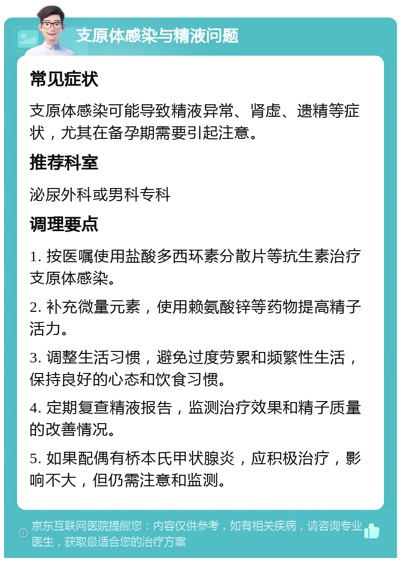 支原体感染与精液问题 常见症状 支原体感染可能导致精液异常、肾虚、遗精等症状，尤其在备孕期需要引起注意。 推荐科室 泌尿外科或男科专科 调理要点 1. 按医嘱使用盐酸多西环素分散片等抗生素治疗支原体感染。 2. 补充微量元素，使用赖氨酸锌等药物提高精子活力。 3. 调整生活习惯，避免过度劳累和频繁性生活，保持良好的心态和饮食习惯。 4. 定期复查精液报告，监测治疗效果和精子质量的改善情况。 5. 如果配偶有桥本氏甲状腺炎，应积极治疗，影响不大，但仍需注意和监测。