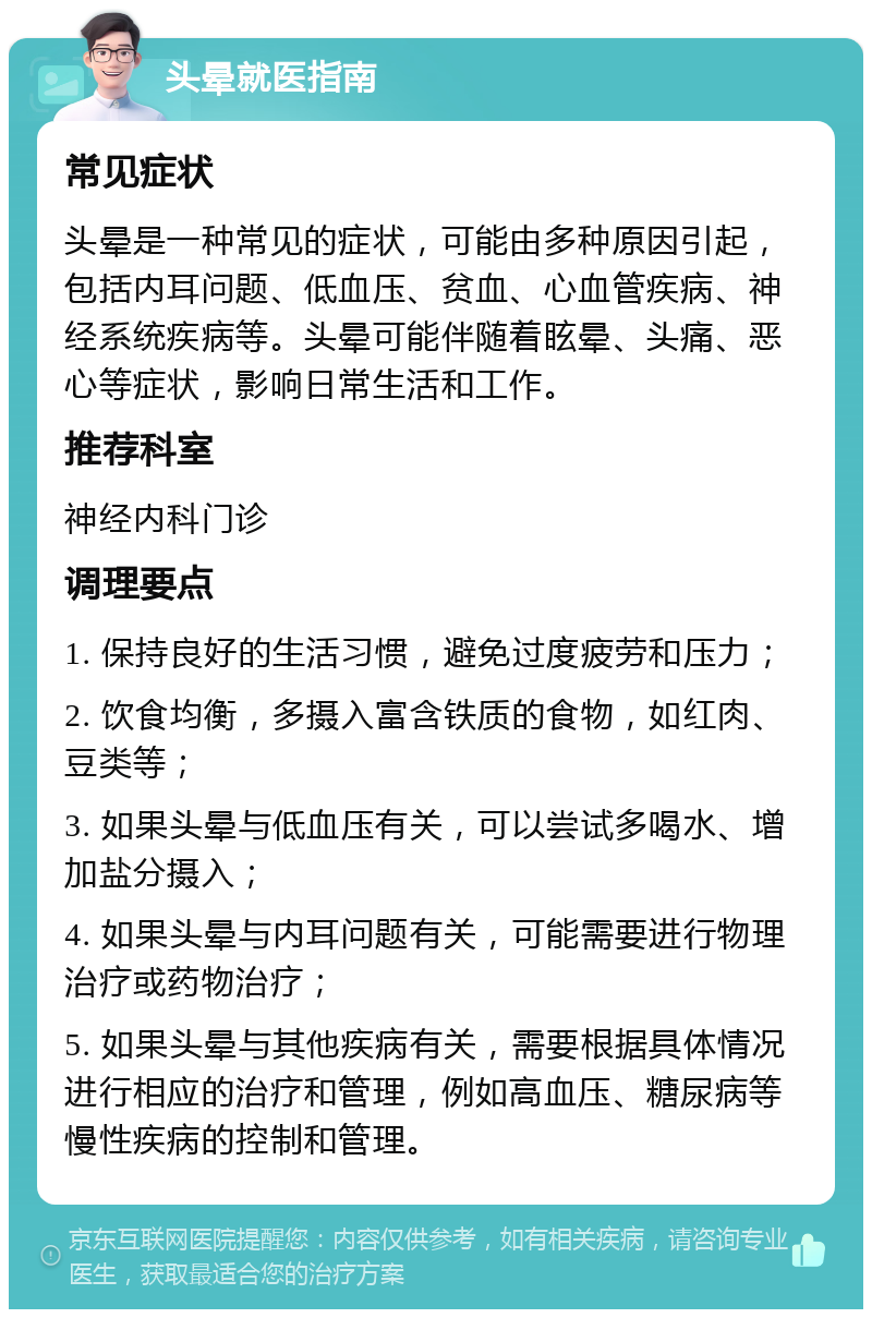 头晕就医指南 常见症状 头晕是一种常见的症状，可能由多种原因引起，包括内耳问题、低血压、贫血、心血管疾病、神经系统疾病等。头晕可能伴随着眩晕、头痛、恶心等症状，影响日常生活和工作。 推荐科室 神经内科门诊 调理要点 1. 保持良好的生活习惯，避免过度疲劳和压力； 2. 饮食均衡，多摄入富含铁质的食物，如红肉、豆类等； 3. 如果头晕与低血压有关，可以尝试多喝水、增加盐分摄入； 4. 如果头晕与内耳问题有关，可能需要进行物理治疗或药物治疗； 5. 如果头晕与其他疾病有关，需要根据具体情况进行相应的治疗和管理，例如高血压、糖尿病等慢性疾病的控制和管理。