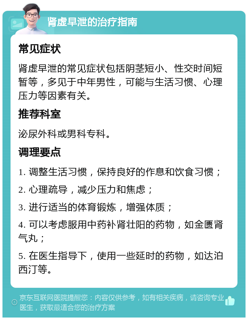 肾虚早泄的治疗指南 常见症状 肾虚早泄的常见症状包括阴茎短小、性交时间短暂等，多见于中年男性，可能与生活习惯、心理压力等因素有关。 推荐科室 泌尿外科或男科专科。 调理要点 1. 调整生活习惯，保持良好的作息和饮食习惯； 2. 心理疏导，减少压力和焦虑； 3. 进行适当的体育锻炼，增强体质； 4. 可以考虑服用中药补肾壮阳的药物，如金匮肾气丸； 5. 在医生指导下，使用一些延时的药物，如达泊西汀等。